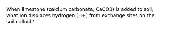 When limestone (calcium carbonate, CaCO3) is added to soil, what ion displaces hydrogen (H+) from exchange sites on the soil colloid?