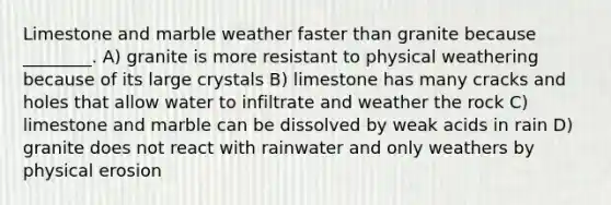 Limestone and marble weather faster than granite because ________. A) granite is more resistant to physical weathering because of its large crystals B) limestone has many cracks and holes that allow water to infiltrate and weather the rock C) limestone and marble can be dissolved by weak acids in rain D) granite does not react with rainwater and only weathers by physical erosion