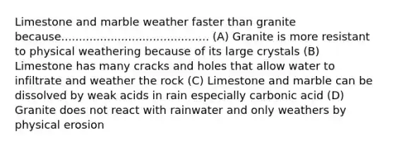 Limestone and marble weather faster than granite because.......................................... (A) Granite is more resistant to physical weathering because of its large crystals (B) Limestone has many cracks and holes that allow water to infiltrate and weather the rock (C) Limestone and marble can be dissolved by weak acids in rain especially carbonic acid (D) Granite does not react with rainwater and only weathers by physical erosion