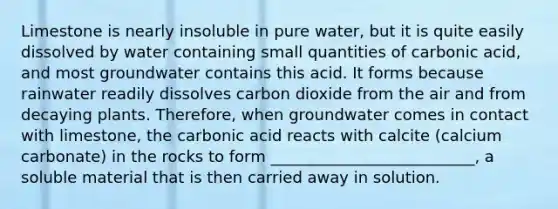 Limestone is nearly insoluble in pure water, but it is quite easily dissolved by water containing small quantities of carbonic acid, and most groundwater contains this acid. It forms because rainwater readily dissolves carbon dioxide from the air and from decaying plants. Therefore, when groundwater comes in contact with limestone, the carbonic acid reacts with calcite (calcium carbonate) in the rocks to form __________________________, a soluble material that is then carried away in solution.