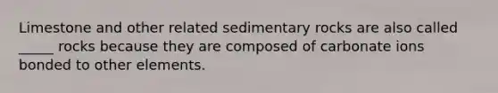 Limestone and other related sedimentary rocks are also called _____ rocks because they are composed of carbonate ions bonded to other elements.