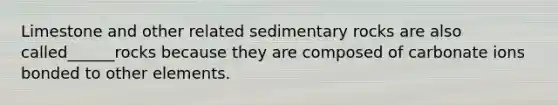 Limestone and other related sedimentary rocks are also called______rocks because they are composed of carbonate ions bonded to other elements.