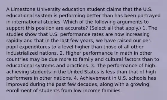 A Limestone University education student claims that the U.S. educational system is performing better than has been portrayed in international studies. Which of the following arguments to support this position are accurate? (Select all that apply.) 1. The studies show that U.S. performance rates are now increasing rapidly and that in the last few years, we have raised our per-pupil expenditures to a level higher than those of all other industrialized nations. 2. Higher performance in math in other countries may be due more to family and cultural factors than to educational systems and practices. 3. The performance of high-achieving students in the United States is less than that of high performers in other nations. 4. Achievement in U.S. schools has improved during the past few decades, along with a growing enrollment of students from low-income families.