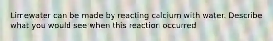 Limewater can be made by reacting calcium with water. Describe what you would see when this reaction occurred