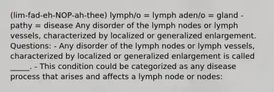 (lim-fad-eh-NOP-ah-thee) lymph/o = lymph aden/o = gland -pathy = disease Any disorder of the lymph nodes or lymph vessels, characterized by localized or generalized enlargement. Questions: - Any disorder of the lymph nodes or lymph vessels, characterized by localized or generalized enlargement is called _____. - This condition could be categorized as any disease process that arises and affects a lymph node or nodes: