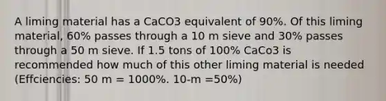 A liming material has a CaCO3 equivalent of 90%. Of this liming material, 60% passes through a 10 m sieve and 30% passes through a 50 m sieve. If 1.5 tons of 100% CaCo3 is recommended how much of this other liming material is needed (Effciencies: 50 m = 1000%. 10-m =50%)