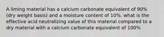 A liming material has a calcium carbonate equivalent of 90% (dry weight basis) and a moisture content of 10%. what is the effective acid neutralizing value of this material compared to a dry material with a calcium carbonate equivalent of 100%