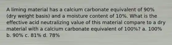 A liming material has a calcium carbonate equivalent of 90% (dry weight basis) and a moisture content of 10%. What is the effective acid neutralizing value of this material compare to a dry material with a calcium carbonate equivalent of 100%? a. 100% b. 90% c. 81% d. 78%