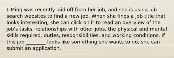 LiMing was recently laid off from her job, and she is using job search websites to find a new job. When she finds a job title that looks interesting, she can click on it to read an overview of the job's tasks, relationships with other jobs, the physical and mental skills required, duties, responsibilities, and working conditions. If this job ________ looks like something she wants to do, she can submit an application.