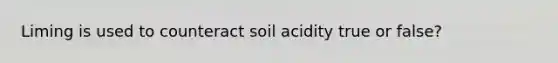 Liming is used to counteract soil acidity true or false?