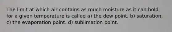 The limit at which air contains as much moisture as it can hold for a given temperature is called a) the dew point. b) saturation. c) the evaporation point. d) sublimation point.