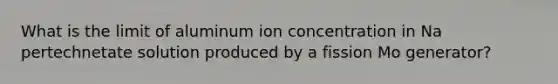 What is the limit of aluminum ion concentration in Na pertechnetate solution produced by a fission Mo generator?