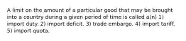 A limit on the amount of a particular good that may be brought into a country during a given period of time is called a(n) 1) import duty. 2) import deficit. 3) trade embargo. 4) import tariff. 5) import quota.