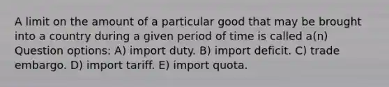 A limit on the amount of a particular good that may be brought into a country during a given period of time is called a(n) Question options: A) import duty. B) import deficit. C) trade embargo. D) import tariff. E) import quota.