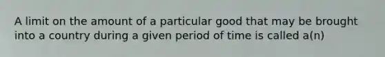 A limit on the amount of a particular good that may be brought into a country during a given period of time is called a(n)