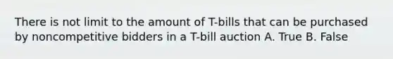 There is not limit to the amount of T-bills that can be purchased by noncompetitive bidders in a T-bill auction A. True B. False