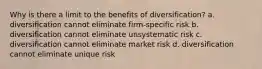 Why is there a limit to the benefits of diversification? a. diversification cannot eliminate firm-specific risk b. diversification cannot eliminate unsystematic risk c. diversification cannot eliminate market risk d. diversification cannot eliminate unique risk