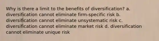 Why is there a limit to the benefits of diversification? a. diversification cannot eliminate firm-specific risk b. diversification cannot eliminate unsystematic risk c. diversification cannot eliminate market risk d. diversification cannot eliminate unique risk