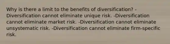 Why is there a limit to the benefits of diversification? -Diversification cannot eliminate unique risk. -Diversification cannot eliminate market risk. -Diversification cannot eliminate unsystematic risk. -Diversification cannot eliminate firm-specific risk.