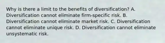 Why is there a limit to the benefits of diversification? A. Diversification cannot eliminate firm-specific risk. B. Diversification cannot eliminate market risk. C. Diversification cannot eliminate unique risk. D. Diversification cannot eliminate unsystematic risk.