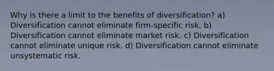 Why is there a limit to the benefits of diversification? a) Diversification cannot eliminate firm-specific risk. b) Diversification cannot eliminate market risk. c) Diversification cannot eliminate unique risk. d) Diversification cannot eliminate unsystematic risk.