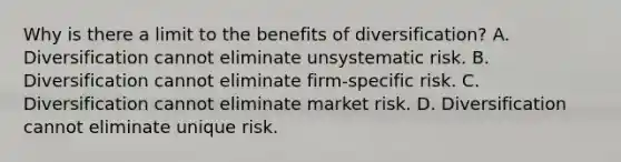 Why is there a limit to the benefits of diversification? A. Diversification cannot eliminate unsystematic risk. B. Diversification cannot eliminate firm-specific risk. C. Diversification cannot eliminate market risk. D. Diversification cannot eliminate unique risk.