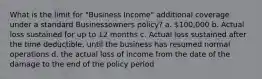 What is the limit for "Business Income" additional coverage under a standard Businessowners policy? a. 100,000 b. Actual loss sustained for up to 12 months c. Actual loss sustained after the time deductible, until the business has resumed normal operations d. the actual loss of income from the date of the damage to the end of the policy period