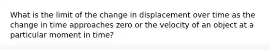 What is the limit of the change in displacement over time as the change in time approaches zero or the velocity of an object at a particular moment in time?