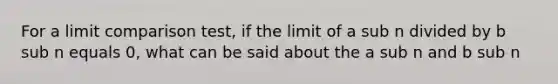 For a limit comparison test, if the limit of a sub n divided by b sub n equals 0, what can be said about the a sub n and b sub n