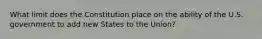 What limit does the Constitution place on the ability of the U.S. government to add new States to the Union?