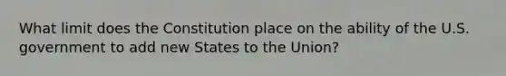 What limit does the Constitution place on the ability of the U.S. government to add new States to the Union?