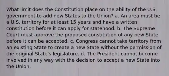 What limit does the Constitution place on the ability of the U.S. government to add new States to the Union? a. An area must be a U.S. territory for at least 15 years and have a written constitution before it can apply for statehood. b. The Supreme Court must approve the proposed constitution of any new State before it can be accepted. c. Congress cannot take territory from an existing State to create a new State without the permission of the original State's legislature. d. The President cannot become involved in any way with the decision to accept a new State into the Union.