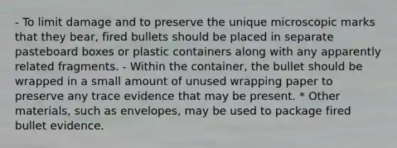 - To limit damage and to preserve the unique microscopic marks that they bear, fired bullets should be placed in separate pasteboard boxes or plastic containers along with any apparently related fragments. - Within the container, the bullet should be wrapped in a small amount of unused wrapping paper to preserve any trace evidence that may be present. * Other materials, such as envelopes, may be used to package fired bullet evidence.