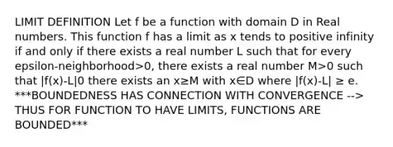 LIMIT DEFINITION Let f be a function with domain D in Real numbers. This function f has a limit as x tends to positive infinity if and only if there exists a real number L such that for every epsilon-neighborhood>0, there exists a real number M>0 such that |f(x)-L| 0 there exists an x≥M with x∈D where |f(x)-L| ≥ e. ***BOUNDEDNESS HAS CONNECTION WITH CONVERGENCE --> THUS FOR FUNCTION TO HAVE LIMITS, FUNCTIONS ARE BOUNDED***