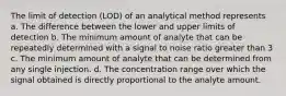 The limit of detection (LOD) of an analytical method represents a. The difference between the lower and upper limits of detection b. The minimum amount of analyte that can be repeatedly determined with a signal to noise ratio greater than 3 c. The minimum amount of analyte that can be determined from any single injection. d. The concentration range over which the signal obtained is directly proportional to the analyte amount.