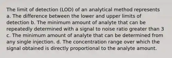 The limit of detection (LOD) of an analytical method represents a. The difference between the lower and upper limits of detection b. The minimum amount of analyte that can be repeatedly determined with a signal to noise ratio greater than 3 c. The minimum amount of analyte that can be determined from any single injection. d. The concentration range over which the signal obtained is directly proportional to the analyte amount.