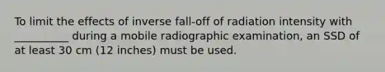 To limit the effects of inverse fall-off of radiation intensity with __________ during a mobile radiographic examination, an SSD of at least 30 cm (12 inches) must be used.