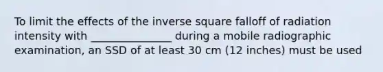 To limit the effects of the inverse square falloff of radiation intensity with _______________ during a mobile radiographic examination, an SSD of at least 30 cm (12 inches) must be used