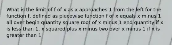 What is the limit of f of x as x approaches 1 from the left for the function f, defined as piecewise function f of x equals x minus 1 all over begin quantity square root of x minus 1 end quantity if x is less than 1, x squared plus x minus two over x minus 1 if x is greater than 1