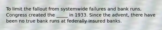 To limit the fallout from systemwide failures and bank​ runs, Congress created the _____ in 1933. Since the​ advent, there have been no true bank runs at federally insured banks.