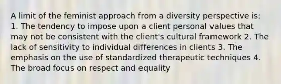 A limit of the feminist approach from a diversity perspective is: 1. The tendency to impose upon a client personal values that may not be consistent with the client's cultural framework 2. The lack of sensitivity to individual differences in clients 3. The emphasis on the use of standardized therapeutic techniques 4. The broad focus on respect and equality