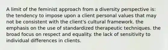 A limit of the feminist approach from a diversity perspective is: the tendency to impose upon a client personal values that may not be consistent with the client's cultural framework. the emphasis on the use of standardized therapeutic techniques. the broad focus on respect and equality. the lack of sensitivity to individual differences in clients.