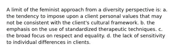 A limit of the feminist approach from a diversity perspective is: a. the tendency to impose upon a client personal values that may not be consistent with the client's cultural framework. b. the emphasis on the use of standardized therapeutic techniques. c. the broad focus on respect and equality. d. the lack of sensitivity to individual differences in clients.