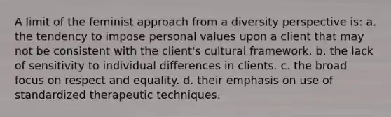 A limit of the feminist approach from a diversity perspective is: a. the tendency to impose personal values upon a client that may not be consistent with the client's cultural framework. b. the lack of sensitivity to individual differences in clients. c. the broad focus on respect and equality. d. their emphasis on use of standardized therapeutic techniques.