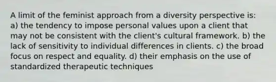 A limit of the feminist approach from a diversity perspective is: a) the tendency to impose personal values upon a client that may not be consistent with the client's cultural framework. b) the lack of sensitivity to individual differences in clients. c) the broad focus on respect and equality. d) their emphasis on the use of standardized therapeutic techniques