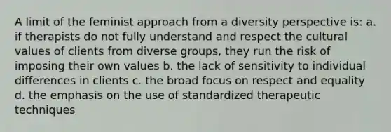 A limit of the feminist approach from a diversity perspective is: a. if therapists do not fully understand and respect the cultural values of clients from diverse groups, they run the risk of imposing their own values b. the lack of sensitivity to individual differences in clients c. the broad focus on respect and equality d. the emphasis on the use of standardized therapeutic techniques