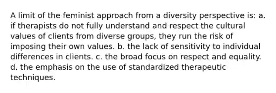 A limit of the feminist approach from a diversity perspective is: a. if therapists do not fully understand and respect the cultural values of clients from diverse groups, they run the risk of imposing their own values. b. the lack of sensitivity to individual differences in clients. c. the broad focus on respect and equality. d. the emphasis on the use of standardized therapeutic techniques.