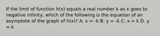 If the limit of function h(x) equals a real number k as x goes to negative infinity, which of the following is the equation of an asymptote of the graph of h(x)? A. x = -k B. y = -k C. x = k D. y = k