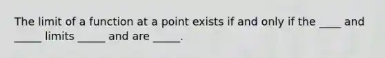 The limit of a function at a point exists if and only if the ____ and _____ limits _____ and are _____.