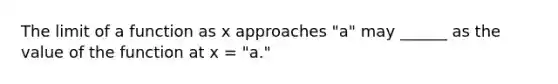 The limit of a function as x approaches "a" may ______ as the value of the function at x = "a."